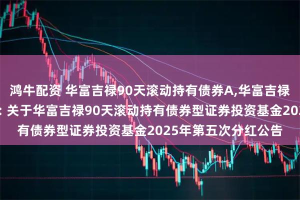 鸿牛配资 华富吉禄90天滚动持有债券A,华富吉禄90天滚动持有债券C: 关于华富吉禄90天滚动持有债券型证券投资基金2025年第五次分红公告