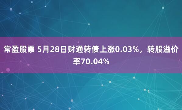 常盈股票 5月28日财通转债上涨0.03%，转股溢价率70.04%