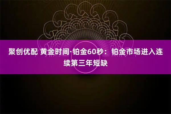 聚创优配 黄金时间·铂金60秒：铂金市场进入连续第三年短缺