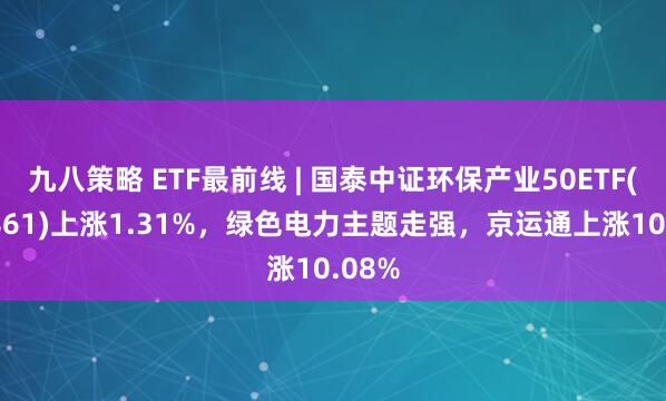 九八策略 ETF最前线 | 国泰中证环保产业50ETF(159861)上涨1.31%，绿色电力主题走强，京运通上涨10.08%