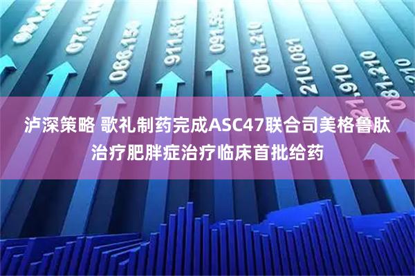 泸深策略 歌礼制药完成ASC47联合司美格鲁肽治疗肥胖症治疗临床首批给药