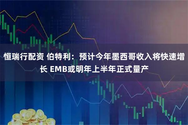 恒瑞行配资 伯特利：预计今年墨西哥收入将快速增长 EMB或明年上半年正式量产