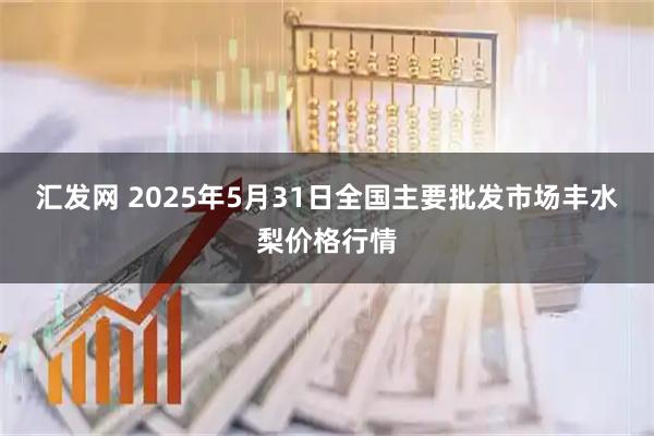 汇发网 2025年5月31日全国主要批发市场丰水梨价格行情