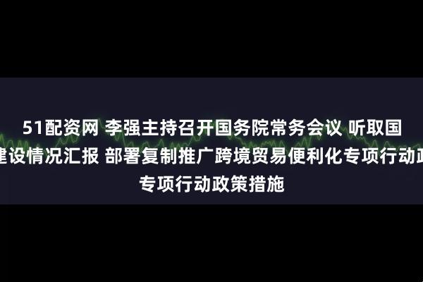 51配资网 李强主持召开国务院常务会议 听取国家水网建设情况汇报 部署复制推广跨境贸易便利化专项行动政策措施