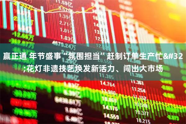 赢正通 年节盛事“氛围担当”赶制订单生产忙 花灯非遗技艺焕发新活力、闯出大市场