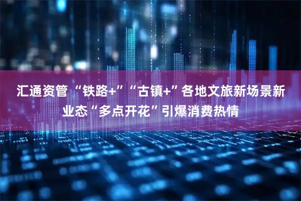 汇通资管 “铁路+”“古镇+”各地文旅新场景新业态“多点开花”引爆消费热情