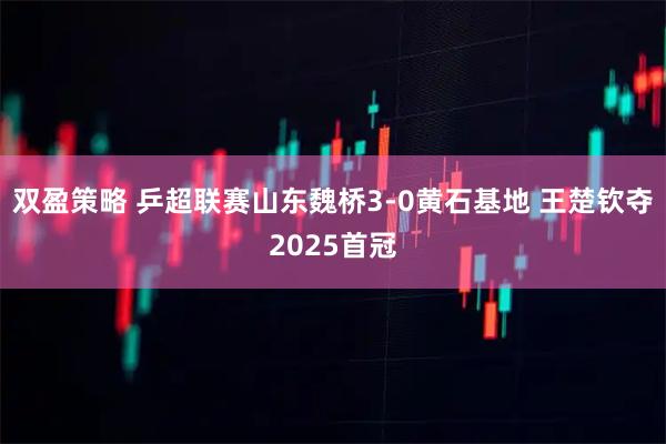 双盈策略 乒超联赛山东魏桥3-0黄石基地 王楚钦夺2025首冠