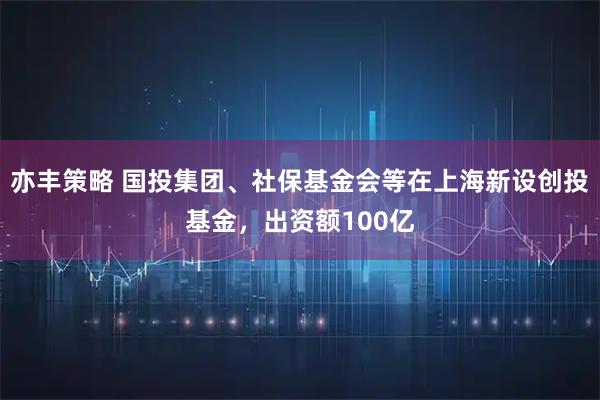 亦丰策略 国投集团、社保基金会等在上海新设创投基金，出资额100亿