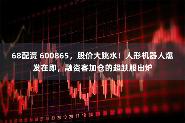 68配资 600865，股价大跳水！人形机器人爆发在即，融资客加仓的超跌股出炉