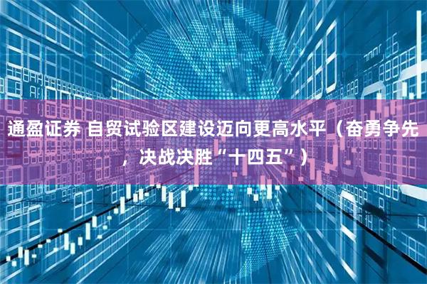 通盈证券 自贸试验区建设迈向更高水平（奋勇争先，决战决胜“十四五”）