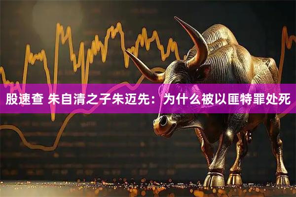 股速查 朱自清之子朱迈先：为什么被以匪特罪处死