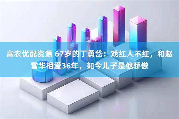 富农优配资源 67岁的丁勇岱：戏红人不红，和赵雪华相爱36年，如今儿子是他骄傲