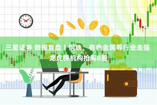 三星证券 数据复盘丨钢铁、有色金属等行业走强 龙虎榜机构抢筹8股