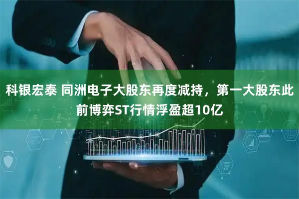 科银宏泰 同洲电子大股东再度减持，第一大股东此前博弈ST行情浮盈超10亿